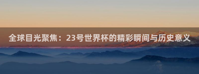 2026世界杯南美区积分榜：全球目光聚焦：23号世界杯的精彩瞬间与历史意义
